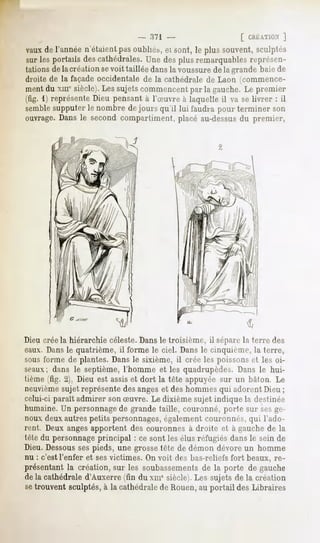 [ CRÉATION
                                                                      ]
vauxde l'annéen'étaientpasoubliés,et sont, le plus souvent,sculptés
sur les portails descathédrales.
                               Une desplusremarquables   représen-
tations de la création sevoit taillée dans la voussurede la grande baie de
droite de la façade occidentale de la cathédrale de Laon (commence-
ment du xmc siècle). Les sujets commencent par la gauche. Le premier
(fig. 1) représente Dieu pensant à l'Suvre à laquelle il va se livrer : il
semble
     supputerle nombre dejours qu'il lui faudrapour terminer son
ouvrage.Dans le second compartiment, placé au-dessusdu premier,




Dieu crée la hiérarchie céleste. Dans le troisième, il sépare la terre des
eaux. Dansle quatrième, il forme le ciel. Dans le cinquième, la terre,
sous forme de plantes. Dans le sixième, il crée les poissons et les oi-
seaux; dans le septième, l'homme et les quadrupèdes. Dans le hui-
tième (fig. 2), Dieu est assis et dort la tête appuyée sur un bâton. Le
neuvièmesujet représente des angeset des hommes qui adorent Dieu ;
celui-ci parait admirer son Suvre. Le dixième sujet indique la destinée
humaine. Un personnagede grande taille, couronné, porte sur sesge-
noux deuxautres petits personnages,également couronnés, qui l'ado-
rent. Deux angesapportent des couronnes à droite et à gauche dr la
tête du personnageprincipal : ce sont les élus réfugiés dans le sein de
Dieu. Dessousses pieds, une grosse tête de démon dévore un homme
nu : c'est l'enfer et ses victimes. On voit des bas-reliefs fort beaux, re-
présentant la création, sur les soubassementsde la porte de gauche
de la cathédrale d'Auxerre (fin du xmesiècle). Les sujets de la création
setrouvent sculptés, à la cathédrale de Rouen, au portail des Libraires
 