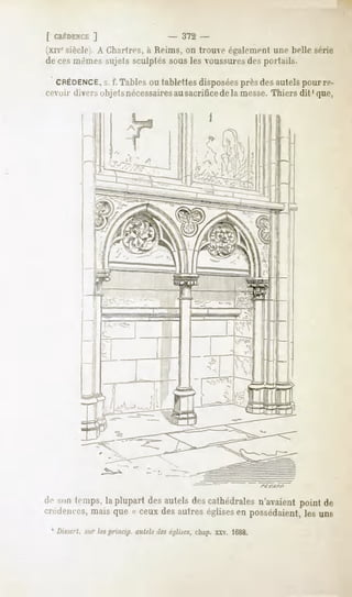 [ CRÉDENCE  ]                   - 372 -
(xivesiècle). A Chartres, à Reims, on trouve également une belle .snir
de cesmêmes sujets sculptés sous les voussuresdes portails.

  CRÉDENCE. f. Tables ou tablettes disposéesprès des autels pour re-
                s.
cevoir <lifi> olijctsnécessairesausacrificedela messe.Thiers dit ' que,




de -Mni
      temps, plupartdesautelsdescathédrales
           la                             n'avaient
                                                  point de
'.Trili-m-t-s,
             mais que « ceuxdesautres églisesen possédaient, uns
                                                           les
 1 Dissert, sur lesprinap. autels deséglises,chap. xxv. 1688.
 