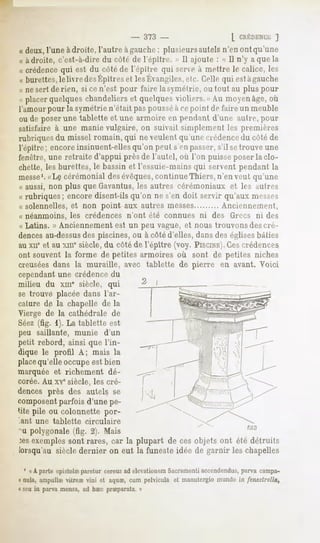 - 373 -                      [ CnÉDENC'E  ]
« deux, l'une adroite, l'autre àgauche ; plusieurs autels n'en ont qu'une
« adroite, c'est-à-dire du côté de l'épitre. » II ajoute : « II n'y a que la
« crédence qui est du côté de l'épitre qui serve à mettre le calice, les
»burettes, livredes
        le        Épitres lesKvangilcs.etc. qui estàgauche
                        et               Celle
« ne sert de rien, si cen'est pour faire la symétrie, ou tout au plus pour
« placerquelqueschandeliers quelques
                          et        violiers.» Au moyenâge,où
l'amour pour la symétrie n'était pas pousséà ce point de faire un meuble
ou de poser une tablette et une armoire en pi-ndanl d'une autre, pour
satisfaire à une manie vulgaire, on suivait simplement les premit-n-s
rubriques du missel romain, qui ne veulent qu'une crédencedu côté de
l'épitre; encoreinsinuent-elles
                              qu'on peut s'enpasser, setrouveune
                                                   s'il
fenêtre, une retraite d'appui près de l'autel, où l'on puisseposer la clo-
chette, les burettes, le bassin et l'essuie-mains qui servent pendant la
messe1. cérémonial desévêques,continue Thiers, n'en veut qu'une
         «Lç
« aussi, non plus que Gavantus,les autres cérémoniaux et les autres
« rubriques; encore disent-ils qu'on ne s'en doit servir qu'aux messes
« solennelles, et non point aux autres messes         Anciennement,
« néanmoins, les crédences n'ont été connues ni des Grecs ni des
« Latins. » Anciennement est un peu vague, et nous trouvons des cré-
dencesau-dessus piscines, ou à côté d'elles, dansdes églises bâties
                   des
au xne et au xine siècle, du côté de l'épitre (voy. PISCINE). crédences
                                                           Ces
ont souvent la forme de petites armoires où sont de petites niches
creuséesdans la muraille, avec tablette de pierre en avant. Voici
cependantune crédence du
milieu du xin" siècle, qui
se trouve placée dans l'ar-
calure de la chapelle de la
Vierge de la cathédrale de
Séez(fig. 1). La tablette est
peu saillante, munie          d'un
petit rebord, ainsi que l'in-
dique le profil A; mais la
placequ'elle occupeest bien
marquée et richement           dé-
corée.Au xvesiècle, les cré-
dences près des autels se
composentparfois d'une pe-
tite pile ou colonnette por-
'ant une tablette       circulaire
"u polygonale (fig. 2). Mais
:es exemples sont rares, car la plupart de ces objets ont été détruits
lorsqu'ausiècledernier on eut la funesteidée de garnir les chapelles
 1
     « A parte epistolre paretur cereus ad elevationem Sacramenti accendendus,parva campa-
« nula, ampulkevitreS vini et aquae,
                                   cum pelvicula et manutergiomundo in fenestrella,
« scu in parvamensa,ad haecpneparata.»
 