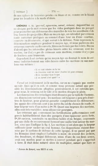 [ CUÉNEAU
       1                                       :'~'t -
de nos églisesde boiseries(iciiites en blancet or, commeon le faisait
pour les boudoirs à la mode d'alors.

  CRÉNEAU m. (yuernal,aquarniau,
           s.                     carnel,créniau}.
                                                 Aujourd'hui on
ne désignepar le mot créneau les vides pratiquésdansun parapet
                           que
pourpeniifl Ireauxdéfenseurs murailles voir lesassaillants de
                          des        de                 et
Inn lancerdes projectiles.
                         Maisau moyenâge,on entendaitparcréneau
loulr- ouverturepratiquéeau sommetd'une tour ou d'une courtine,
rouverte ou découverte, et qui servait à la défense. Nous reprenons la
driiomination employéependantle moyenâge, et nousparleronsdes
créneauxcouverts ou découverts,libresou fermés pardes volets.Disons
d'abord que les intervalles pleins laissésentre les créneauxsont les
merlons, il n'y a pasde créneauxsans nierions, commeil n'y a pas
        car
de     fenêtres    sans   trumeaux.

     Cependant est certain qu'au moyenâgeon donnait le nom de cré-
             il
iifiiiij-    indistinctement     aux vides laissés entre les merlons           ou aux mer-
Ions        eux-mêmes     :

                          « Si se vont esbatre en la tor
                           « As fenestres vont tôt entor (fenêtre ici pour créneau)
                           « Et le chevalier tient Tespié
                           «A un carnel s'est apuié '. »


     Cnrnel est évidemment ici le merlon, car on ne s'appuie pas contre
un vide. (Juoiqu'il en soit, et comme nous prenons autant que pos-
sible les dénominations adoptées généralement, il est entendu que,
pour nous, le créneau est le vide et le merlon désignele plein.
  Lesdimensions crénelages
               des            étantdonnées la taillede l'homme,
                                           par
cesdimensionsvarient peu : lesmerlonsont toujoursà peuprès2 mè-
tres de hauteur, pour pouvoir garantir complètement les défenseurs;
les appuis des créneaux sont à un mètre du sol du chemin de ronde, et
leur largeur varie d'un mètre à Om,70.
                                    Quantaux largeursdesnierions,
ellessont très-variables;nousallonsvoir pourquoi.
  Lescréneauxqui couronnentles fortifications gallo-romaines sont
percés
     habituellement des parapets
                 dans          d'uneépaisseur
                                            assez
                                                forte,
Om,50
    environ, construitsen moellonstaillés et en brique, couronnés
par une dalle de recouvrement formant une saillie tout autour du mer-
Ion, ainsi quel'indique la fig. 1.Les merlons n'ont alorsque la largeur
suffisante pour cacherun seul homme.Cesdispositionsétaientdon-
néespar le système défense cetteépoque. ne paraîtpasque
                 de      de           Il
les Romains aient employé l'arbalète à main; ils avaient des archers,
des frondeurs, et chaque défenseur, muni d'une de cesdeux armes,
avait son merlon pour se mettre à couvert pendant qu'il s'apprêtait
à tirer. Il était donc naturel alorsde multiplier, autantquefaire se
     ! Roman du Renart, vers 22573et suiv.
 