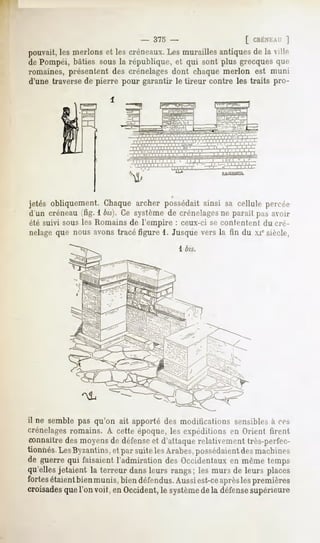 -   375 -             [ CRÉNEAU
                                                      ]
 pouvait, nierions lescréneaux. murailles
       les       et          Les        antiques la vill.-
                                               de
 dePompéi,
        bâties la république,qui sont grecques
             sous          et       plus    que
 romaines,
        présentent crénelages chaque
                des        dont    merlonest muni
 d'une
     traverse pierre
            de      pourgarantir tireurcontre traitspro-
                              le            les




 jetés obliquement.
                 Chaque
                      archerpossédait
                                   ainsi sa cellule
 d'uncréneau 1bis}. systèmecrénelages pas
          (fig.   Ce      de      neparail avoir
 étésuivisous Romains l'empire ceux-ci contentent cré-
            les     de       :       se        du
 nelage nousavons
      que        tracéfigure1. Jusque la fin du xiesiècle
                                    vers
                                     1 bis.




il nesemble qu'on apporté modifications
          pas     ait     des           sensibles
                                               à ces
crénelages
        romains. cette
              A       époque, expéditions Orient
                           les         en      firent
Connaître
     des moyensdéfense
             de     etd'attaque
                             relativement
                                      très-pprlV-,--
ionnes. Byzantins,parsuite Arabes,
     Les        et       les    possédaient machines
                                        des
 leguerre faisaient
         qui       l'admirationOccidentaux temps
                            des        enmême
qu'elles
       jetaient terreur leurs
              la      dans rangs; murs leurs
                                  les de places
  rtes
     étaient munis, défendus. est-ce les
           bien     bien      Aussi aprèspremières
croisades voit, Occident,
        quel'on en         lesystème défense
                                   de
                                    la    supérieure
 