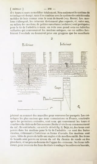 [ CRÉNEAU
        ]                       -   376 -
 d -stourset murssemodifiertotalement.
                                    Non-seulement
                                               le système
                                                        de
 crénelage changé,
         est       maisil secombineavec système mâchicoulis
                                         le       des
 mobilesde bois connus sous le nom de hourds(voy.HOURD). mer-
                                                      Les
 Ionss'allongent, créneaux
                 les        deviennent espacés, entreeux,
                                      plus        et,
 au milieu desnierions, petites
                      de       ouvertures
                                        (archères) pratiquées
                                                sont
pour le tir de l'arbalèteà main; on évite avecgrand soin cestablettes
saillantesqui couronnaientles nierions antiques, cessailliesfaci-
                                                 car
litaient l'escalade donnaientprise aux grappinsque les assaillants
                    ou


           Extérieur                         mteri leur




                       ni   _       T




jetaientausommet murailles
               des       pourrenverser parapets. cré-
                                     les      Les
nolagesles plus anciensque nous connaissions France,construits
                                            en
aprèsles premièrescroisades,sont ceux qui couronnent les tours et
courtines du châteaude Carcassonne du xiesiècleou commencement
                                 (fin
du xue). sontintacts en voicile détail(fig.2).Déjà, destroussont
       Ils          ;                             ici,
percés dans les nierions pour le tir de l'arbalète : ce sont des fentes
étroites, s'ébrasant à l'intérieur en forme d'arcade. Ces nierions sont
épais,
     bâtisdepierredetailleauxangles demoellon
                                  et        smillé.Des
                                                     trous
de hourdssont percésau niveau du sol du chemin de ronde ou des
planchers, unpeuau-dessous l'appuidescréneauxlestrousinfé-
        et              de                  ;
rieurs, recevoir liens
      pour    des    destinéssoulager solives bascule,
                            à      les      en
 