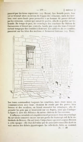 -   377 -                        [ CRÉNEAU
                                                                       J
passentpar les trous supérieurs (voy. HOUHD). hourds posés, leur
                                               Les
sol setrouvait alors au niveau de l'appui des créneaux; aussi les mer-
Ions sont assezhauts pour permellre à un homme de passer debout
par les créneaux, comme par autant d<-portes, afin de seposter sur les
hourds. .En temps de paix, les crénelâmes courtines du châteaude
                                          des
Carcassonne  n'étaient pas couverts, tandis que ceux destours l'étaient
en tout temps par des combles à demeure. Les sablières de ces combles
passaient sur les têtes des nierions et formaient linteaux <>y.TOUR).




                                                                        -




                                                                    .




Les tours commandant toujours les courtines, mais étant mises en
communication avec leurs chemins de ronde par des portes bien
ferrées et des escaliers, on faisait ressauter les crénelâmes, afin de
garantir les gensqui se trouvaientsur ces degrés,ainsi que l'indique
la figure 3, tirée des défensesdu même châteaude Garcassonne.
   L'influence orientaleest singulièrement prononcéedansuncrénelage
du xiie siècle conservéencore sur une partie du transsept sud de la ca-
thédrale deBéziers. Un sait toute l'importance qu'avait acquiseBéziers
à cette époque: elle était défendue de puissantes
                                   par          muraillesdont on
voit encore des débris gigantesques.La cathédrale, bâtie au sommet
                                                     iv.   -   48
 