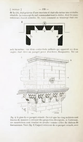 [ CRÉNEAU
       ]                      -   378 -
de la cité, étaitpourvued'une enceinteet était elle-même véritable
                                                       une
citadelle. Le transseptdu sud commandait tout le cloître, dont les murs
extérieurs étaient crénelés. Or, voici comment ce transsepl était cré-




nelé lui-même : sur drux contre-forts saillants qui appuient sesdeux
angles était élee un parapet percé d'an-linr-, flanquantes. Tel est


                                                                B




(fig. 4i le plan de ce parapet crénelé. On voit que les cinq archèressont
tracées de manière à envoyer des projectiles divergents. A l'intérieur,
ces meurtrières   sont évasées en arcades comme celles du château de
Carcassonne.
           Voici (fig. o) l'aspect extérieur de ceparapet crénelé, avec
 