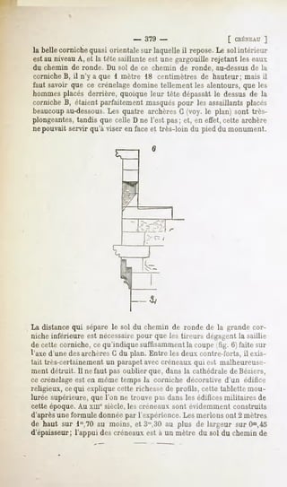 - 379 -                     [ CRÉNEAU  ]
la belle corniche quasi orientale sur laquelle il repose. Le sol intérieur
est au niveau A, et la tète saillante est une gargouille rejetant les eaux
du chemin de ronde. Du sol de ce chemin de ronde, au-dessus de la
corniche B, il n'y a que i mètre 18 centimètres de hauteur; mais il
faut savoir que ce crénelage domine tellement les alentours, que les
hommes placés derrière, quoique leur tête dépassât le dessus de la
cornicheB, étaientparfaitementmasqués
                                    pour les assaillantsplacés
beaucoupau-dessous.Les quatre archères G (voy. le plan) sont très-
plongeantes,tandis que celle D ne l'est pas; et, en effet, cette archère
ne pouvait servir qu'à viser en face et très-loin du pied du monument.




La distance qui sépare le sol du chemin de ronde de la grande cor-
niche inférieure est nécessairepour que les tireurs dfgagfnt la saillie
de cette corniche, ce qu'indiqué suffisamment la coupe ^tig. 6) faite sur
l'axe d'unedesarchèresG du plan. Entre les deux contre-forts,il exis-
tait très-certainement un parapet avec créneaux qui est malheureuse-
ment détruit. Il ne faut pas oublier que, dans la cathédrale deBéziers,
ce crénelage est en même temps la corniche décorative d'un édifice
religieux, cequi explique cette richesse de profils, cette tablette mou-
lurée supérieure, que l'on ne trouve pas dans les édifices militaires de
cette époque. Au xmesiècle, les créneaux sont évidemment construits
d'après une formule donnée par l'expérience. Les nierions ont 2 mètres
de haut sur lm,70 au moins, et 3"',30 au plus de largeur sur Om,45
d'épaisseur; l'appui des créneaux est à un mètre du sol du chemin de
 