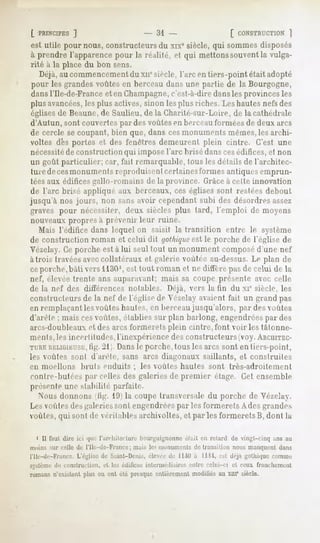 [ PRINCIPES  ]                  - 31 -                  [ CONSTRUCTION ]
est utile pour nous, constructeurs du xixe siècle, qui sommes disposés
à prendre l'apparence pour la réalité, et qui mettons souventla vulga-
rité à la place du bon sens.
   Déjà, au commencementdu xir siècle, l'arc en tiers-point était adopté
pour les grandes voûtes en berceau dans une partie de la Bourgogne,
dans l'Ile-de-France et en Champagne, c'est-à-diredansles provinces les
plus avancées, plus aelives, sinon les plus riches. Leshautes nefsdes
                les
églises de Beaune,de Saulieu, de la Gharité-sur-Loire, de la cathédrale
d'Autun, sont couvertes par des voûtes en berceau lui niées de deux airs
de cercle se coupant, bien que, dans cesmonuments mêmes,les archi-
voltes dés portes et des fenêtres demeurent plein cinlre. C'est une
nécessitéde construction qui impose l'arc brisé danscesédifices, et non
un goût particulier; car, fait remarquable, tous les détails de l'architec-
 ture de cesmonuments reproduisentcertainesformes antiques emprun-
 téesaux édifices gailu-nu nains de la province. Grâceà celle innovation
de l'arc brisé appliqué aux berceaux, ces églises sont restées debout
jusqu'à nos jours, non sans avoir cependant subi des désordres assez
graves pour nécessiter, deux siècles plus lard, l'emploi de moyens
nouveaux propres à [(revenir leur ruine.
   Mais l'édifice dans lequel on saisit la transition entre le système
de construction roman et celui dit yotbique le porche de l'église de
                                              est
Vézelay. Ce porche est à lui seul tout un monument composéd'une nef
à trois travéesaveccollatéraux et galerie voûtée au-dessus.Le plan de
ceporche, bàli vers 1liiO', est kml roman et ne diffère pasde celui de la
nef, élevée trente ans auparavant; mais sa coupe présente avec celle
de la nef des différences notables. Déjà, vers la tin du xie siècle, les
constructeurs de la nef de l'église de Yé/.elayavaient fait un grand pas
en remplaçant les voûtes bâtîtes, en berceaujusqu'alors, par des voûtes
d'are le ; mais cesvoûtes, établies sur plan barlong, engendréespar des
arcs-doubleaux et des arcs formerets plein cintre, font voir les tâtonne-
ments,lesincertitudes,
                     l'inexpérience constructeurs
                                   des          (voy.ARCHITEC-
TURE lRLiGiia'si-;, 211 Dansle porche, tous les arcs sont en tiers-point,
                 tig.
les voûtes soiil d'arête, sans arcs diagonaux saillants, et construites
en moellons            bruts enduits ; les voûtes hautes sont                             très-adroitement
contre-butées par celles des galeries de premier étage. Cet ensemble
présente une stabilité parfaite.
  Nous donnons tig. l'.li la coupe transversale du porche de Vézelay.
Les voùles des galeriessont engendréespar les formerets Ades grandes
voûtes, qui sont de véritables archivoltes, et par les formeretsB, dont la

  i II faut dire ici qnr r.in-liilrrlinv liourguignonnc était en retard de vingt-cinq ans au
       MU ci'lle du l'Ile-de-France ; mais les monuments de transition nous manquent dan<
   e-dr-l'Y.iiirr. l,Y'i,rl's|' di- Saint-Denis, élevée de 11 à Ilii, I-M drj.i ^ciilm|ni- roniine
                                                            iO
        de riiii-.tnirliori,   cl lei   édilire>   iiiterinédi,lires   entre   celui-ci   et ceux   franchement

        »Yislunl |iUis ou oui été presqueentièrementmodifiésau xui° siècle.
 