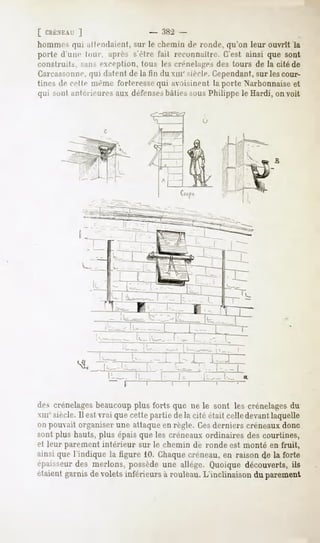 [ CRÉNKAf   ]
hommes qui attendaient, sur le chemin de ronde, qu'on leur ouvrît la
porte d'un»1luiir. après s'èlre fait recuiniailre. C'est ainsi que sont
construit.^, ^IIM exception, tous les crénelâmes des tours de la cité de
Carcassonne, datent de la fin du xiir siècle. Cependant,sur les cour-
                qui
tines de celle même t'ni It-rosc qui avoisiiieut la porte Narbonnaise et
qui smil antérieures aux défensesliàlies sous Philippe le Hardi, on voit




                                                                    B




                        -       IL _
                            r   ~T-


des crénelagesbeaucoup plus forts que ne le sont les crénelages du
MIT siècle. Il est vrai que cette partie delà cité était celle devantlaquelle
on pouvait organiser une attaque en règle. Cesderniers créneaux donc
sont plus hauts, plus épais que les créneaux ordinaires des courtines,
el leur parement intérieur sur le chemin de ronde est monté en fruit,
ainsi que l'indique la figure 10. Chaquecréneau, en raison de la forte
épaisseur des nierions, possède une allège. Quoique découverts, ils
étaient garnis de volets inférieurs à rouleau. L'inclinaison du parement
 