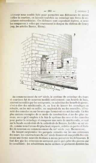 383 -                   [ CRÉNEAU  ]

:-lérieur nous semble faite pour permettre aux défenseurs de mieux
  ifiler la courtine, en laissant toutefois au crénelage une force de ré-
sistanceextraordinaire. Ces défensessont cependant légères, si mms
les comparons à celles qui couronnent le donjon du château de Coucy
(voy. les articles DONJON,  HOURD).




  Au commencement du xive siècle, le système de crénelage des (ours
et courtines fut de nouveau modifié entièrement : aux hourds de bois,
souventincendiéspar les assiégeants, substitua deshourds depierre,
                                   on
c'est-à-dire des mâchicoulis, et, au lieu de laisser les crénelages en
retraite, on les mit en saillie, en surplomb du nu des murailles, à l'ex-
mité des consolesou sur les arcs que formaient cesmâchicoulis. Un des
plus anciens exemples de ce mode de construction et un des plus cu-
rieux, en ce qu'il emploie à la fois le systèmedes arcs et des consoles
pour porter le crénelage et composer une suite de mâchicoulis, se voit
sur la façade occidentale de la cathédrale de Béziers, fortifiée au xn' sic-
clé, comme nous l'avons dit plus haut, réparée, rebâtie en partie et forti-
fiée de nouveauau commencement du xiv" siècle (voy. MACHICOULIS).
   En faisant surplomber les parapets crénelés sur les nus extérieurs
des murs, les constructeurs du xiv* siècle donnèrent aux profils des cré-
neauxune forme nouvelle destinée à mieux préserver les défenseurs.Il
faut dire que les créneaux ne servaient guère qu'à jeter des pierres sur
les assaillants; les arbalétriers ou les archers se postaient derrière les
 