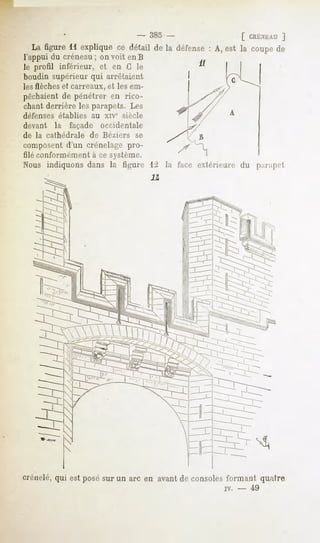 -    385 -                   [ CRÉNEAU
                                                                      ]
  La figure11 expliquece détail de la défense A, est la coupede
l'appui du créneau; on voit enB
le profil inférieur, et en G le
boudin supérieur qui arrêtaient
les flèches et carreaux, et les em-
pêchaientde pénétrer en rico-
chant derrière les parapets. Les
défenses établies au xiv° siècle
devant la façade occidentale
de la cathédrale de Béziers se
composent d'un crénelage pro-
filé conformément à ce système.
Nous indiquons dans la figure                 extérieure du parapet




crénelé, qui est posé sur un arc en avant de consoles formant quatre
                                                    iv.   -    49
 