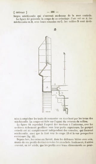 [ CRÉNEAU
       ]                     -   386 -
larges mâchicoulisqui s'ouvrentau-dessus la rosé centrale.
                                       de
  La figure13 présente coupe ce crénelagel'arc est en A; les
                     la     de          :
mâchicoulisen B, avecleurs consolesen G; les sailliesD sont desti-




nées à empêcher les traits de remonter en ricochant par les trous des
mâchicoulis. La coupe est faite sur l'appui du créneau du milieu.
  La figure 1-4reproduit l'aspect des nierions à l'intérieur, avec k-s
archères richement profilées vers leur partie supérieure. Le parapet
crénelé est ici complètement indépendant des consoles, qui forment
mâchicoulis, ainsi quo le font voir la coupe 13 et la vue perspective
extérieure (tig. 12).
  Depuis lors, les créneaux furent, dans les défenses bîilies avec soin,
munis de ces protils destinésà exiler les ricochets. Seulement,il arrive
souvent, au xvesiècle, que les profils avecleurs ébrasements ne pour-
 