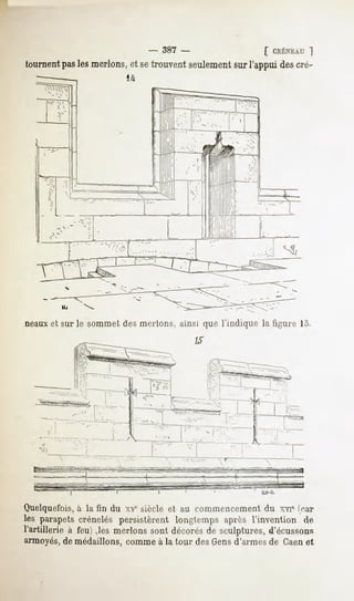 -   387 -          [ CRÉNEAU
                                                               "I
tournent les merlons,et setrouvent seulement l'appui descré-
       pas                                 sur




neauxet sur le sommet des merlons, ainsi que l'indique la figure 15.
                                                 15




   - --" -.""---,-"« -------!-   A




Quelquefois,h la fin du xvesiècle et au commencement du XYT(car
les parapetscrénelés persistèrent longtemps après l'invention de
l'artillerie à feu) ,les nierions sont décorésde sculptures,d'écussons
armoyés,de médaillons, comme à la tour des Gensd'armes de Caenet
 