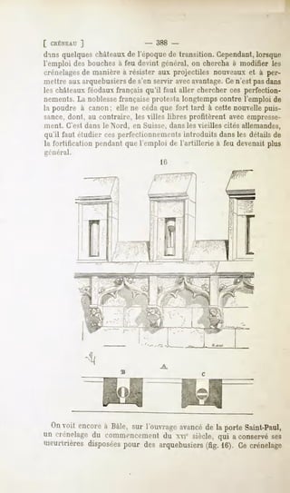 [ CRÉNEAU  ]                  - 388 -
d'ins quelques châteaux de l'époque de transition. Cependant,lorsque
l'emploi des bouches à feu devint général, on chercha à modifier les
crénelagesde manière à résister aux projectiles nouveaux et à per-
im'ltre aux arquebusiers de s'en servir avecavantage.Ce n'est pas dans
les châteaux féodaux français qu'il faut aller chercher ces perfection-
nements. La noblessefrançaise protesta longtemps contre l'emploi de
la poudre à canon; elle ne céda que fort tard à cette nouvelle puis-
sance, dont, au contraire, les villes libres profitèrent avec empresse-
ment. C'est dans le Nord, en Suisse, dans les vieilles cités allemandes,
qu'il faut étudier ces perfectionnements introduits dans les détails de
la fortification pendant que l'emploi de l'artillerie à feu devenait plus
général.
                                   16




  On encore Baie,sur l'ouvrage
    voit  à                  avancé laporteSaint-Paul
                                  de
un crénelage commencement xviesiècle,qui a conservé
           du          du                         ses
meurtrières
          disposées desarquebusiers 16).Cecrénelage
                 pour            (fig.
 