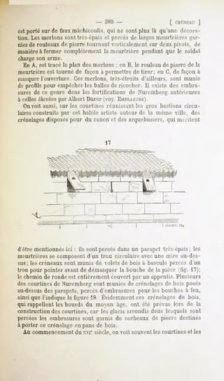 [ CRÉNEAU  ]
est porté sur de faux mâchicoulis, qui ne sont plus là qu'une décora-
tion. Les nierions sont très-épais et percés de larges meurtrières gar-
nies de rouleaux de pierre tournant verticalement sur deux pivots, de
manièreà fermer complètement la meurtrière pendant que le soldat
charge son arme.
   En A, est tracé le plan des nierions ; en B, le rouleau de pierre de la
meurtrière est tourné de façon à permettre de tirer; en G, de façon à
masquerl'ouverture. Ces nierions, très-étroits d'ailleurs, sont munis
de profils pour empêcher les balles de ricocher. Il existe des embra-
sures de ce genre dans les fortifications de Nuremberg antérieures
à celles élevéespar Albert Durer (voy. EMBRASURE).
   Onvoit aussi, sur les courtines réunissant les gros bastions circu-
laires construits par cet habile artiste autour de la même ville, des
crénelagesdisposéspour du canon et des arquebusiers, qui méritent




                                                           PCSAP.Cl.
                                                                  SC.




d'être mentionnés ici : ils sont percés dans un parapet très-épais; les
meurtrières se composent d'un trou circulaire avec une mire au-des-
sus; les créneaux sont munis de volets de bois à bascule percés d'un
trou pour pointer avant de démasquer la bouche de la pièce '^- 17);
le chemin de ronde est entièrement couvert par un appentis. Plusieurs
des courtines de Nuremberg sont munies de crénelagesde bois posés
au-dessusdes parapets, percés d'embrasures pour les bouches à feu,
ainsiquel'indiquela figure18. Évidemment crénelages bois,
                                      ces         de
qui rappellent les hourds du moyen âge, ont été prévus lors de la
construction des courtines, car les glacis arrondis dans lesquels sont
percées les embrasures sont garnis de corbeaux de pierre destinés
à porter ce crénelage en pans de bois.
  Au commencement du xvr siècle, on voit souventles courtines et les
 