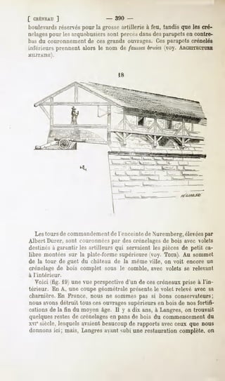 [ CRÉNEAU
       ]                     -   390 -
boulevards
         réservés
                pour la grosseartillerie à feu, tandis que les cré-
nelagespour les arque-busierssont perrrs dans des parapetsen contre-
bas du couronnement de ces grands ouvrages. Ces parapets crénelés
inférieurs prennent alors le nom de faussesbraies(voy. ARCHITECTURE
MILITAIRE).




   Les tours de commandementde l'enceinte de Nuremberg, élevéespar
Albert Durer, sont couronnéespar des crénelagesde bois avec volets
destinés à garantir les artilleurs qui servaient les pièces de petit ca-
libre montées sur la plate-forme supérieure (voy. TOUR). sommet
                                                            Au
de la tour de guet du château de la même ville, on voit encore un
crénelage de bois complet sous le comble, avec volets se relevant
à l'intérieur.
  Voici (fig. 19) une vue perspective d'un de ces créneaux prise à l'in-
térieur. En A, une coupe géométrale présente le volet relevé avec sa
charnière. En France, nous ne sommes pas si bons conservateurs;
nous avons détruit tous ces ouvrages supérieurs en bois de nos fortifi-
cations de la fin du moyen âge. Il y a dix ans, à Langres, on trouvait
quelques restes de crénelagesen pans de bois du commencement du
xvie siècle, lesquels avaient beaucoupde rapports avec ceux que nous
donnons ici; mais, Langres avant subi une restauration complète, on
 