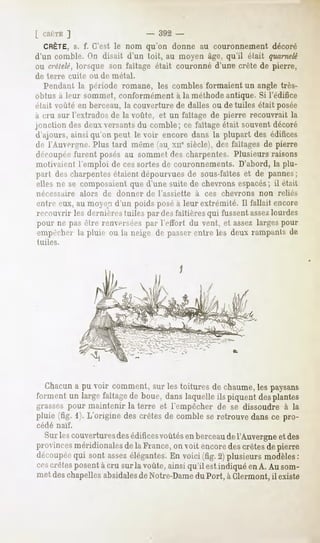 [ CHUTE ]                     - 392 -
  CRÊTE,s. f. C'est le nom qu'on donne au couronnement décoré
d'un comble. On disait d'un toit, au moyen âge, qu'il était quarnelé
ou crêtelé, lorsque son faîtage était couronné d'une crête de pierre,
de terre   cuite ou de métal.
   Pendant la période romane, les combles formaient un angle très-
obtus à leur sommet, conformément à la méthode antique. Si l'édifice
fiait voûté en berceau, la couverture de dalles ou de tuiles était posée
à cru sur l'extrados de la voûte, et un faîtage de pierre recouvrait la
jonction des deux versants du comble; ce faîtage était souvent décoré
d'iijours, ainsiqu'on peut le voir encore dans la plupart des édifices
de l'Auvergne.  Plus tard même(au xnesiècle),des faîtagesde pierre
découpéefurent posés au sommet des charpentes. Plusieurs raisons
motivaient l'emploi de ces sortes de couronnements. D'abord, la plu-
part des charpentes
                  étaientdépourvues sous-faîteset de pannes
                                   de                        ;
elles ne se composaient d'une suite de chevronsespacés;il était
                      que
nécessaire    alors   de donner   de l'assiette   à ces chevrons   non relies
cul iv eux, au moyen d'un poids posé à leur extrémité. Il fallait encore
recouvrir les dernièrestuiles par desfaîtièresqui fussentassez
                                                             lourdes
pour ne pasêtre renversées lY-tlbrt du vent, et assezlargespour
                             par
c)ii]MM-lici ])lun>ou la neige de passerentre les deux rampantsde
           la
tuiles.




   Chacun pu voir comment, lestoituresde chaume, paysans
        a                sur                   les
forment un largefaîtagede boue, danslaquelleils piquent desplantes
grasses pour maintenir la terre et l'empêcher de se dissoudre à la
pluie (fig. i). L'origine descrêtes de comblese retrouvedansce pro-
cédé naïf.

   Sur lescouvertures édifices
                    des      voûtésen berceau l'Auvergne des
                                             de         et
provinces
        méridionales la France, voit encore crêtes pierre
                   de         on          des    de
découpée sont assez
         qui           élégantes. voici (fig.2) plusieursmodèles
                                  En                                :
cescrêtesposentà cru sur la voûte,ainsi qu'il est indiquéenA. Au som-
metdeschapellesabsidales Notre-Dame Port, à Clermont,il existe
                          de              du
 