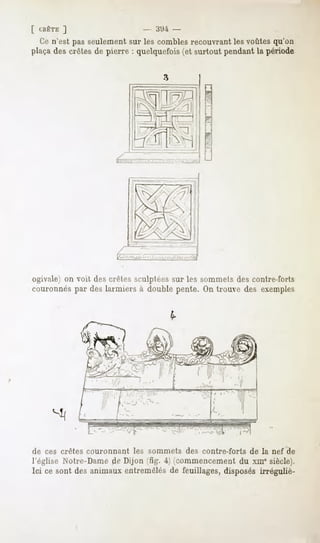 CBÊTE

 l'.c n'est pas seulement sur les combles recouvrant les voûtes qu'on
plaçades crêtesde pierre : quelquefois(et surtout pendantla période




ogivale) on voit des crêtes sculptées sur les sommets des contre-forts
couronnés par des larmiers à double pente. On trouve des exemples




                        ? -_              ! " '"
                  ^*:        *^^


                          I

                              -_




de ces crêtes couronnant           les sommets     des contre-forts   de la nef de
l'église Notre-Dame de Dijon t^. i icommencement du xm* siècle).
Ici ce sont des animaux entremêlés de feuillages, disposés irréguliè-
 