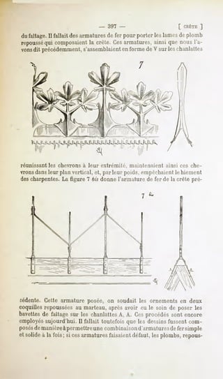 - 397 -                             [ CRÈTE
                                                                           ]
du faîtage. fallait desarmatures fer pour porter leslamesdeplomb
          Il                   de
repoussé composaient crête. Cesarmatures,ainsi que nous l'a-
         qui              la
vons précédemment,
     dit                s'assemblaient formede V surleschaulai
                                    en                        les




réunissant les chevrons à leur extrémité,   maintenaient        ainsi ces che-
vronsdansleur plan vertical, et, par leur poids, empêchaientlehiement
descharpentes. La figure 7 bis donne l'armature de fer de la crête pré-

                                                 1   tit




                                 >
                                                                          v



                                                           «i


cédente. Cette armature posée, on soudait les ornements en deux
coquilles repousséesau marteau, après avoir eu le soin de poser les
bavettes faîtagesur les chanlattes A. Cesprocédéssont encore
        de                       A,
employésaujourd'hui. Il fallait toutefois que les dessinsfussent com-
posés manière permettreunecombinaison
      de          à                           d'armatures fer simple
                                                         de
et solideà la fois; si cesarmaturesfaisaientdéfaut,lesplombs,repous-
 