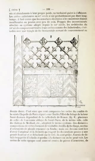 [ CRÊTE
      ]                          - 398 -
seset abandonnés leur propre poids,ne tardaientguèreà s'affaisser.
               à
Les crêtes antérieures auxv6 siècle n'ont probablement pas duré long-
temps il fautcroirequelesarmatures
      ;                           destinéeslesmaintenir
                                          à              étaient
insuffisantes posées peu de soin. Frappés inconvénients
            ou        avec                    des
attachés système
         au         adoptédepuisle xne siècle,les architectesdu
XVesièclecomposèrenttoutesleurscrêtes
                                    comme balustrades,
                                           des             c'est-
à-dire avec une triiiL'le de fer horizontale servant de couronnement an




                      v

                           I




dessinchoisi. C'estainsi que sont composées crêtes du comblede
                                          les
la sainteChapellede Paris réparé sousCharlesVil et du Faîtage la tour
                                                                   de
Saint-Romain dépendant de la cathédrale de Rouen (fig. 8); plusieurs
de celles de l'ancienne abbaye de Sainl-Ouen, de la même ville, celle
du châteaude Meillant, etc., adoptent le même système. Ces dernières
compositions de crête-Nfnriiienl de véritables treillis de fer forgé, revêtus
d'ornements de plomb repoussé ou fondu ; mais ces dessins sont loin
d'avoir l'ampleur et la fermetéqu'exigenl lesdécorationsposées une
                                                             à
grande hauteur et sedétachant sur le ciel ; ils sont grêles, fournis de dé-
tails trop petits d'échelleet perdusà la distanceoù on lespeut voir. Les
crêtesde cette époquesont souventornéesde piècesd'armoiries,de
 