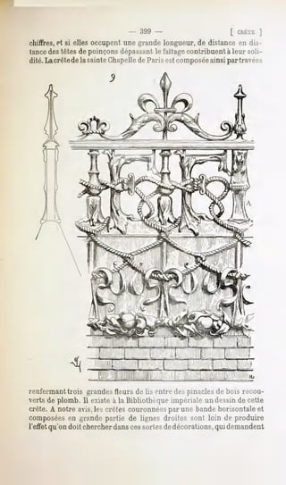 - 399 -                      [ CRÈTE  ]
chiffres,et si elles occupent une grande longueur, de distance en dis-
tancedes têtes de poinçons dépassantle faîtagecontribuent à leur soli-
dité. La crêtede la sainte Chapellede Paris est composéeainsi par travées




renfermant trois grandes Heursde lis entre des pinacles de bois recou-
verts de plomb. 11existe à la Bibliothèque impériale un dessin de cette
crête. A notre avis,les crêtes couronnéespar une bande horizontale et
composéesen grande partie de lignes droites sont loin de produire
l'ettet qu'on doit chercher danscessortesde décorations, qui demandent
 