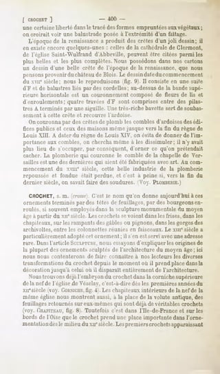 [ CROCHET   ]                  - 400 -
une certaine liberté dansle tracé des formes empruntées auxvégétaux;
on croirait voir une balustrade posée à l'extrémité d'un faîtage.
  L'époque de la renaissance a produit des crêtes d'un joli dessin; il
en existe encore quelques-unes : celles de la cathédrale de Clermont,
de l'église Saint-AYulfrand d'Abbeville, peuvent être citées parmi les
plus belles et les plus complètes.
                                 Nous possédons
                                              dans nos cartons
un dessin d'une belle crête de l'époque de la renaissance, que nous
pensons
      provenirduchâteau Blois. Le dessindaleducommencement
                       de
du xvne siècle; nous le reproduisons (fig. 9). Il consiste en une suite
d'F et de balustres liés par des cordelles; au-dessus de la bande supé-
rieure horizontale est un couronnement composé de fleurs de Us et
d'enroulements; quatre travées d'F sont comprises entre des pilas-
tres A terminés par une aiguille. Une très-riche bavette sert de soubas-
sement   à cette   crête   et recouvre    l'ardoise.
   Oncouronna par des crêtes de plomb les combles d'ardoises des édi-
fices publics et ceux des maisonsmême jusque vers la fin du règne de
Louis XIII. A dater du règne de Louis XIV, on évita de donner de l'im-
portance aux combles, on chercha même à les dissimuler; il n'y avait
plus lieu de s'occuper, par conséquent, d'orner ce qu'on prétendait
cacher. La plomberie qui couronne le comble de la chapelle de Ver-
sailles est une des dernières qui aient été fabriquées avec art. Au com-
mencement du xvme siècle, cette belle industrie de la plomberie
repoussée et fondue était perdue, et c'est à peine si, vers la fin du
dernier siècle, on savait faire des soudures. Voy. PLOMBERIE.)

  CROCHET, m. (crosse}.
              s.           C'est le nom qu'on donne aujourd'hui à ces
ornements terminés par des têtes de feuillages, par des bourgeonsen-
roulés, si souvent employésdans la sculpture monumentale du moyen
âgeà partir du xnesiècle. Les crochets sevoient dansles frises, dans les
chapiteaux, sur les rampants des gables ou pignons, dansles gorgesdes
archivoltes, entre les colonnettes réunies en faisceaux. Le xme siècle a
particulièrement adoptécet ornement ; il s'en est servi avecune adresse
rare. Dansl'article SCULPTURE, essayons
                             nous            d'expliquer les origines de
la plupart des ornements sculptés de l'architecture du moyen âge; ici
nous   nous   contenterons     de faire   connaître    à nos lecteurs   les diverses
transformations du crochet depuis le moment où il prend placedansla
décoration jusqu'à celui où il disparaît entièrement de l'architecture.
   Noustrouvons déjàl'embryon du crochet dans la corniche supérieure
de la nef de l'église de Vézelay, c'est-à-dire dès les premières annéesdu
xiiesiècle (voy. CORNICHE,4). Les chapiteaux intérieurs de la nef de la
                           fig.
même église nous montrent aussi, à la place de la volute antique, des
feuillages retournés sur eux-mêmesqui sont déjà de véritables crochets
(voy. CHAPITEAU, 8). Toutefois c'est dans l'Ile-de-France et sur les
                    fig.
bords de l'Oisequele crochetprend une placeimportantedansl'orne-
mentationdes milieu du xiiesiècle. premierscrochets
              le                 Les                apparaissant
 
