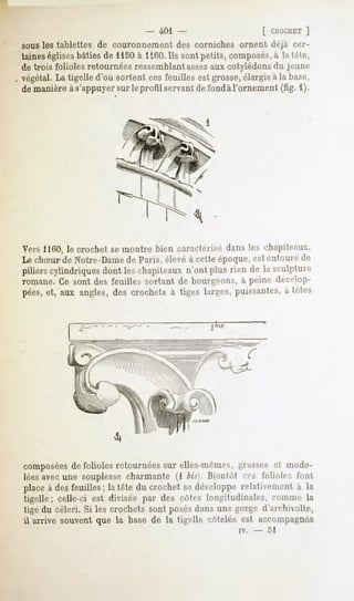 " 401 -                        [ CROCHET
                                                                      ]
sousles tahlettes de couronnementdes corniches ornent déjà cer-
taines églises bâtiesde 1150à 1160. sontpetits, composés, la tête,
                                   Ils                     à
de trois folioles retournéesressemblant assez cotylédons jeune
                                              aux          du
végétal.La tigelled'où sortent cesfeuilles estgrosse,
                                                    élargieà la base,
de manièreàs'appuyer le profil servantdefondàl'ornement(fîg. 1).
                        sur




Vers 1160, le crochet se montre bien caractérisé dans les chapiteaux.
Le chSur de Notre-Damede Paris, élevé à cette époque, est entoure di-
piliers cylindriques dont les chapiteaux n'ont plus rien de la sculpture
romane. Ce sont des feuilles sortant de bourgeons, à peine dévelop-
pées, et, aux angles, des crochets à tiges larges, puissantes, à tètes




composéesde folioles retournées sur elles-mêmes, grasses et mode-
léesavec une souplesse charmante (1 bis}. Bientôt ces folioles font
place à des feuilles; la tête du crochet se développe relativement à la
tigelle; celle-ci est divisée par des côtes longitudinales, comme la
tige du céleri. Si les crochetssont posésdansune gorge d'archivolte,
il arrive souventque la base de la tigelle côteléeest accompagnée
                                                     iv.   -   51
 