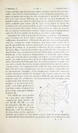 [ PRINCIPES
         ]                             -    33 -                [ rONSTRrr.TION
                                                                            1
voûtes latérales qui forment une Imlee continue enserrant les grandes
voûtes. Les travées étant barloii^ues el le-, l'ormerels ayant leur uais-
sance-aumème niveau que les arcs-doubleaux G, la clef de cesforme-
rets A est à un niveau inférieur           aux clefs de ces arcs-doubleaux;   les
grandesvoûtes, par suite de celle disposition, sont très-i'ele ces, leurs
arêtes saillantes peu senties. En D', nous avons figuré le détail des
sommiers des arcs au niveau D de la pile, el en (1 le plan avecle départ
des arcs et arêtes des voûtes. Cette construction          de voûtes ne ressem-
ble en rien à la construction romaine ; déjà le principe d'indépendance
entre les diverses parties de la bâtisse est admis et développé.
   Cependantles voûtes du porche de Vé/.ela, saufdeux, sont dépour-
vues d'arêtiers ou d'arcs ogives saillants; elles ne tiennent que par
l'adhérence desmortiers, et forment chacuneune concavitéhomogène,
concrète, comme les voûtes romaines. Les deux seules voûtes de ce
porche possédantdes arêtiers pourraient s'en passer : ceux-ci ne sont
qu'une décoration et ne portent réellement pas les remplissages de
moellons. Mais c'était là unetenlative qui eut bientôt des conséquences
importantes. Les constructeurs avaientobtenu déjà, au moyendesarcs-
doubleaux et des l'ormerets indépendants et résistants pour chaque
voùle. une sorle de châssis élastique sur lequel, s'il survenait des lace-
ments, ces voûtes pouvaient se mouvoir indépendamment les unes des
autres. Ils tentèrent d'aller plus loin : ils voulurent que les triangles con-
cavesde ces voûtes fussent eux-mêmes indépendants les uns des au 1res;
el pour ce faire, ils composèrent les voûtes de deux éléments bien dis-
tincts: les arcs et les remplissages ; les arcs considérés comme des cin-
tres permanents, élastiques, et les remplissagesconnu.' des concavités
neutres destinéesà fermer les triangles vides laissesentre ces arcs. Ils
commencèrent par éviter une première dilïieullé qui jusqu'alors avait
toujours gêné les architectes: ils revinrent a la voùle sur plan carré,
comprenant leux travées bar-                                     lu
longues, si la nécessité l'exi-
geait : c'est-à-dire qu'ils tracè-
rent leurs voûtes en projection
horizontale, ainsi que l'indique
la ligure 20.
  Soit ABCD un carré parfait
ou à peu près, peu importe,
comprenant deux travées de
nef AE BF, EC FD : ce sont
les diagonales AD, BC, qui en-
gendrent la voûte ; ces deux
diagonales      sont   les diamètres
de deux demi-cercles parfaits
rabattus sur le plan: ces deux demi-cercles, étant de même diamètre,
se rencontrent nécessairement au point G, qui est la maîtresse clef.
                                                                iv.   -   5
 