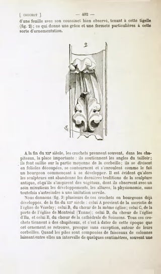 [ ChOCUtT  ]                    402 -
d'une feuille avec son coussinet bien observé, tenant à cette tigelle
(fig. 2); ce qui donneune grâceet une fermeté particulières à cette
sorte d'ornementation.




   A la fin du xn* siècle, les crochets prennent souvent, dans les cha-
piteaux, la place importante : ils soutiennent les angles du tailloir;
ils font saillie sur la partie moyenne de la corbeille; ils se divisent
en folioles découpées,se contournent et s'enroulent comme le fait
un bourgeon commençant à se développer. Il est évident qu'alors
les sculpteurs ont abandonné les dernières traditions de la sculpture
antique, et qu'ils s'inspirent des végétaux, dont ils observent avecun
soin minutieux les développements, les allures, la physionomie, sans
toutefois   s'astreindre   à une imitation   servile.
   Nous donnons (fig. 3) plusieurs de ces crochets en bourgeons déjà
développés,de la fin du xite siècle : celui A provient de la sacristie de
l'église de Vézelay; celui B, du chSur de la même église ; celui G, de la
porte de l'église de Montréal (Yonne;; celui D, du chSur de l'église
d'Eu, et celui E, du chSur de la cathédrale de Soissons. Tous ces cro-
chetstiennent à deschapiteaux,et c'est à dater de cette époqueque
cet ornement se retrouve, presque sans exception, autour de leurs
corbeilles. Quand les piles sont composéesde faisceaux de colonnes
laissantentre ellesun intervalle de quelquescentimètres,souventune
 
