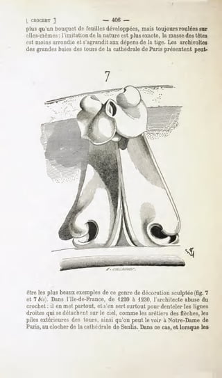 L CROCHET ]                    - 406 -
plus qu'un bouquet de feuilles développées, mais toujours roulées sur
elles-mêmes; l'imitation de la nature est plus exacte, la massedes têtes
est moins arrondie et s'agrandit aux dépensde la tige. Les archivoltes
des grandes baies des tours de la cathédrale de Paris présentent peut-



                               7




être les plus beaux exemples de ce genre de décoration sculptée(fig. 7
et 7 bis). Dans l'Ile-de-France, de 1220 à 1230, l'architecte abuse du
crochet : il en met partout, et s'en sert surtout pour denteler les lignes
droites qui sedétachent sur le ciel, comme les arêtiers des flèches, les
piles extérieures des tours, ainsi qu'on peut le voir à Notre-Dame de
Paris, clocher lacathédraleSenÛs. cecas, lorsque
     au     de           de    Dans    et      les
 
