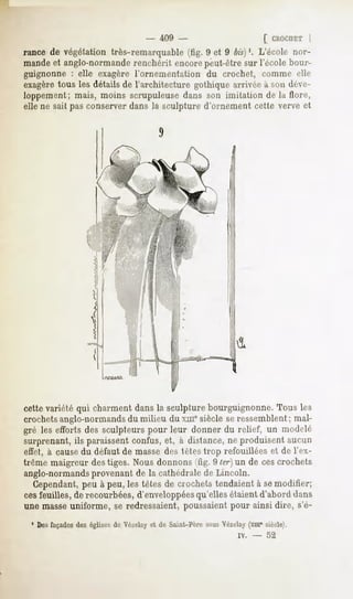 - 409 -                     [ CHOCUET   |
rance de végétation très-remarquable (tig. 9 et 9 bis)'. L'école nor-
mandeet anglo-normande
                     renchérit encorepeut-êtresur l'école bour-
guignonne : elle exagère l'ornementation du crochet, comme dit-
exagéré
      tous les détailsde l'architecture gothiquearrivéeà son déve-
loppement; mais, moins scrupuleuse dans son imitation de la flore,
elle ne sait pas conserver dans la sculpture d'ornement cette verve et




cette variété qui charment dans la sculpture bourguignonne. Tous les
crochetsanglo-normandsdu milieu du xuie siècle se ressemblent ; mal-
gré les efforts des sculpteurs pour leur donner du relief, un modelé
surprenant, ils paraissent confus, et, à dislance, ne produisent aucun
effet, à causedu défaut de masse des tètes trop refouillées et de IVx-
trême maigreur des tiges. Nous donnons (fig. 9 ter) un de ces crochets
anglo-normandsprovenant de la cathédrale de Lincoln.
   Cependant, peu à peu, les têtes de crochets tendaient à semodifier;
cesfeuilles, de recourbées, d'enveloppéesqu'elles étaient d'abord dans
une masseuniforme, se redressaient, poussaient pour ainsi dire, s'é-
 ' Desfaçades églisesde Vézelay de Saint-PèresousVézelay(xm" siècle,''.
             des              et
                                                        iv.   -   52
 
