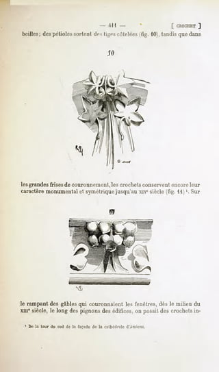 4M -                   [ CROCHET
                                                                      ]
boilles;despétioles
                  sortentdesligescôtelées 10),
                                        (fig. tandisquedans




                        «8,

lesgrandesfrisesde couronnement, crochets
                              les         conservent  encore  leur
caractèremonumentalet symétriquejusqu'au xrv6siècle(fig. 11)'. Sur




le rampant gables couronnaient fenêtres, le milieu du
         des    qui          les       dès
xmesiècle,le long despignonsdesédifices,on posaitdes crochetsin-

 1 De la tour du sud dp la façade de la cathédrale d'Amiens.
 