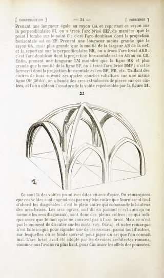 [ CONSTRUCTION]             - .'ii -                 [ PRINCIPES
                                                               ")
Prenant une longueur égale au rayon GA et reportant ce rayon sur
la perpendiculaire on a tracé l'arc brisé EIF, de manière que le
                   GI,
point I tombe sur le point G : c'est l'arc-doubleaudont la projection
horizontale est en EF. Prenant une longueur moins grande que le
rayon fJA, mais plus grandi- que la moitié de la largeur AB de la nef,
et la reportant sur la perpendiculaireIIK, on a tracé l'arc brisé AKB:
c'csl l'arc-doubleau dont la projection horixunlale est en AB ou en CD.
Enfin, prenant une longueur LM moindre que la ligne HK et plus
grandequela moitié de la ligne liF, on a tracél'arc brisé BMF: c'est le
l'ornierel dont la projection horizontale est en BF, FD, etc. Taillant des
cintres de buis suivant ces quatre courbes rabattues sur une même
ligne OP (20 bis], on a bandé des arcs extradossésde pierre sur ces cin-
tres, et Ton a obtenu l'ossature de la voûte représentéepar la figure 21.
                                   21




  Ce sont là des voûtes primitives dites en aies d'of/ice. remarquera
                                                          On
que cesoules sont engendréespar un plein cintre que fournissent tout
d'abord les diagonales: c'est le plein cintre qui commandela hauteur
des arcs brisés. Les arcs ogives, soit dit en passant c'est ainsi qu'on
nomme les arcsdiagonaux), sont donc des pleins cintres; ce qui indi-
que assezque le mot ogivene convient pas à l'arc brisé. Mais ce n'est
pas le moment de discuter sur les mois oy. OGIVE), notre remarque
                                                       et
n'est faite ici que pour signaler une de ceserreurs, parmi tant d'autres,
sur lesquelles on se fonde .souventpour juger un art que l'on connaît
mal. L'arc brisé avait été adopté pur les derniers architectes romans,
commenousl'avonsvuplus haut,pour diminuer leseffetsdespoussées.
 