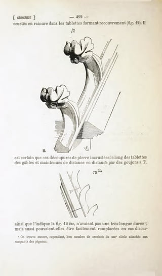 [ CROCHET
       ]                          - -412-
crustés en rainure dans les tablettes formant recouvrement (fig. 12).II




                 FL

est certain que cesdécoupuresde pierre incrustéesle long destablettes
des gables et maintenues de distance en distanc'epar des goujons à T,




ainsi que l'indique la fig. 12 bis, n'avaient pas une très-longue durée1;
mais aussi pouvaient-elles être facilement remplacées en cas d'acci-
  1 On trouve encore, cependant, bon nombre de crochets du xme siècle attachés aux
rampantsdespignons.
 