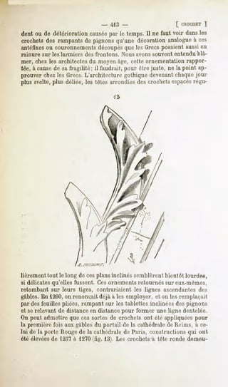 -   413 -                    [ CROCHET
                                                                      ]
dent ou de détériorationcausée le temps.Il ne faut voir dansles
                             par
crochetsdes rampantsde pignonsqu'une décorationanalogue ces
                                                          à
antéfixes couronnements
         ou               découpés lesGrecsposaientaussien
                                 que
rainure sur les larmiers   des frontons.   Nous avons souvent entendu blâ-
mer, chez les architectes du moyen âge, cette ornementation rappor-
tée, à cause de sa fragilité; il faudrait, pour être juste, ne la point ap-
prouver chez les Grecs. L'architecture gothique devenant chaque jour
plus svelte,plus déliée,les têtes arrondiesdescrochetsespacés
                                                            régu-




lièrement tout le long de ces plansinclinés semblèrent bientôt lourde*,
si délicates qu'elles fussent. Cesornements retournés sur eux-mêmes,
retombant sur leurs tiges, contrariaient les lignes ascendantes des
gables.En 1260,on renonçait déjà à les employer, et on les remplaçait
par des feuilles pliées, rampant sur les tablettes inclinées des pignons
et serelevant de distance en distance pour former une ligne dentelée.
On peut admettre que ces sortes de crochets ont été appliquées pour
la première fois aux gables du portail de la cathédrale de Reims, à ce-
lui de la porte Rouge de la cathédrale de Paris, constructions qui ont
été élevées 1237 1270
          de    à    (tîg. 13). Les crochetsà tête ronde demeu-
 