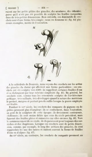 [ CBOCHET  ]                     414 -
raient sur les petits gables des pinacles, des arcatures, des édicules,
parce qu'il n'eût pas été possiblede sculpter les feuilles rampantes
dans de très-petites dimensions. Bien entendu, ces diminutifs de cro-
chets sont d'une forme très-simple ; nous en donnons ici (fig. 14) plu-
sieurs exemples, moitié de l'exécution.




  A la cathédrale de Beauvais, nous voyons des crochets sur les arêtes
despinaclesdu chSur qui affectentune forme particulière : cescro-
chets ont été sculptés vers 1260; ils rappellent certaines feuilles d'eau
et se distinguent par leur extrême simplicité (fig. 15). En général, les
crochets sont, comme tous les ornements sculptés de l'arohitecture
gothique, très-saillants, très-développésquand la nature des matériaux
le permet, maigres et portant peu de saillie lorsque la pierre employée
est friable.

  Pendantle xivesiècle, les crochetsdes rampantsde pignons ou de
gables prennent plus d'ampleur; ils se conforment, dans l'exécution,
au goût de la sculpture de cette époque: ils deviennent contournés,
chiffonnés;ils sont moins déliés que ceux du siècleprécédent,mais
figurent desfeuillespliéeset ramassées elles-mêmes 16).Vers
                                      sur             'fig.
le commencement ce siècle,ils disparaissent
                   de                        pour toujours descor-
nicheset des chapiteaux.Lorsquecescrochetssont de petite dimen-
sion, comme,par exemple,le long des arêtiersdes pinacles,ils sont
rapprochés les uns des autres et imitent souvent la forme de feuilles
d'eau ou d'algues (fig. 17).
   A.U siècle,au contraire, les crochetsde rampantsprennent un
      xve
 