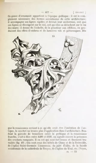 - 417 -                    [ CHUCIJKTJ
Ce genre d'ornement appartient à l'époque gothique : il est le com-
plément nécessairedes formes ascendantes cette architecture;
                                       de
il accompagneseslignes rigides et détruit leur sécheresse,soit que
ces lignes se découpent sur le ciel, soit qu'elles se détachent sur le nu
des murs; il donne de l'échelle, de la grandeur aux édifices, en pro-
duisant des effets d'ombres et de lumières vifs et pittoresques. Dès




que la renaissancerevient à ce qu'elle croit être l'imitation de l'an-
tique, le crochet ne trouve plus d'application dans l'architecture. Pen-
dant la période de transition entre le gothique et la renaissance
franche, c'est-à-dire entre 1480et 1520, on signale encore la présence
des crochets rampants. Il en est qui sont fort beaux et finement tra-
vaillés (fig. 19) ; tels sont ceux des hôtels de Cluny et de la Trémoille,
de l'église Saint-Germain l'Auxerrois, du jubé d'Alby, de la façade
occidentale de la cathédrale de Troyes, de l'église de Toul, etc. (Voyez,
                                                      w.   -   53
 