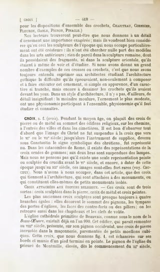 l CHOIX
      j                                     i!8 -
pour les dispositions d'ensembledes crochets,CHAPITEAU,
                                                     CORNICHE,
FLEURON, GABLE, PIGNON, PINACLE.)
  >"us lecteurs trouveront peut-être que nous donnons à un détail
d'ornement une importance exagérée; mais ils voudront bien considé-
rer qu'en ceci lessculpteursde l'époquequi nousoccupeparticulière-
ment ont été créateurs : ils n'ont été chercher nulle part des modèles
dans les arts antérieurs ; rien de pareil dans la sculpture romaine, dont
ils possédaientdes fragments, ni dans la sculpture orientale,qu'ils
étaient à même de voir et d'étudier. Si nous avons donné un grand
nombre d'exemples de ces crosses ou crochets, c'est que nous avons
toujours entendu exprimer aux architectes étudiant l'architecture
gothique la difficulté qu'ils éprouvaient, non-seulement à composer
et à faire exécuter cet ornement, si simple en apparence,d'un carac-
tère si tranché, mais encore à dessiner les crochets qu'ils avaient
devant les yeux. Dansun style d'architecture, il n'y a pas, d'ailleurs, de
détail insignifiant : la moindre moulure, l'ornement le plus modeste,
ont une physionomie participant à l'ensemble, physionomie qu'il faut
étudier     et connaître.


  CROIX, f. (crois). Pendant le moyen âge, on plaçait des croix de
         s.
pierre ou de métal au sommet des édifices religieux, sur les chemins,
à rentrée     des villes    et dans   les cimetières.   Il est bon   d'observer   tout
d'abord que l'image du Christ ne fut suspendue à la croix que vers
le VIe ou le viie siècle; jusqu'alors l'instrument de supplice, devenu
sous Constantin le signe symbolique des chrétiens, fut représenté
nu. Dans les catacombesde Rome, il existe des représentations ae la
croix ornéesde gemmes;auxdeux bras sont suspendues lampes.
                                                 des
Mais nous ne pensons pas qu'il existe une seule représentation peinte
ou sculptée du crucifix avant le vie siècle, et encore, à dater de cette
époque jusqu'au xne siècle, ces images sont-elles fort rares (voy. CRU-
CIFIX).Nous n'avons à nous occuper, dans cet article, que des croix
qui tiennent à l'architecture, qui sont attachéesà des monuments, ou
qui constituent elles-mêmes de petits monuments isolés.
   CROIX ATTACHÉESAUX ÉDIFICESRELIGIEUX.- - Ces croix                   sont de trois
sortes: croix sculptéesdansla pierre,croix de métalet croix peintes.
  Les plus anciennes   croix sculptéessont presquetoujours à quatre
brancheségales: elles décorent le sommetdes pignons,les tympans
desportes d'églises, les facesdes contre-fortsou des piliers; on les
retrouve aussi dans les chapiteaux et les clefs de voûte.
  L'église cathédrale primitive de Beauvais,connue sous le nom de la
Basse-Ruvre,
          existaitdéjàen l'an 990. édifice, paraîtremonter
                                 Cet      qui
au vmesiècle,présente,sur sonpignon occidental,unecroix de pierre
incrustéedansla maçonnerie,parementéede petits moellons cubi-
ques. Cette croix, que nous donnons fig. 1, est échancréesur ses
bordset munied'un piedterminéen pointe.Le pignonde l'églisedu
prieuré de Montmille, élevée,dès le commencement xi* siècle,
                                               du
 