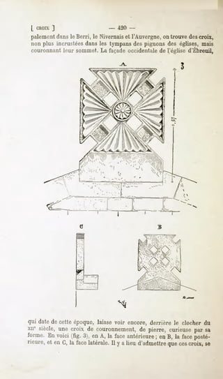 L CROIX
      ]                                   -        420 -
paiement leBerri,le Nivernais l'Auvergne, trouve croix,
      dans                 et          on      des
nonplus incrustées
                 dansles tympans pignonsdes églises,
                               des                 mais
couronnant leur sommet. La façade occidentale de l'église d'Ebreuil,

                                                                               5




                    4
                    '"'"'.    '
                                      '
                                              "i           '""..''" --''.'(,
                     1 -ii'       '                              l  '.'.




qui date de cette époque, laisse voir encore, derrière le clocher du
xne siècle, une croix de couronnement, de pierre, curieuse par sa
forme. En voici (fig. 3), en A, la face antérieure ; en B, la face posté-
rieure, et en G, la face latérale.Il y a lieu d'admettrequecescroix, se
 