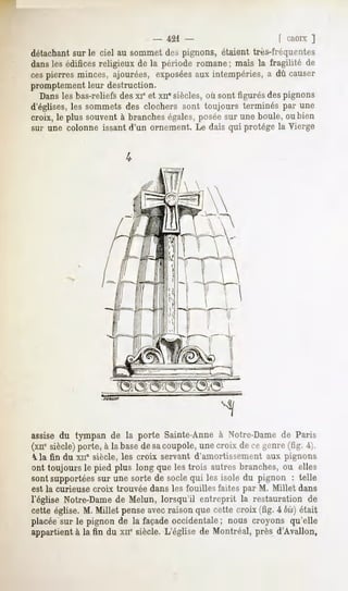 -421                          f CROIX ]
détachant sur le ciel au sommet des pignons, étaient très-fréquentes
dansles édifices religieux de la période romane ; mais la fragilité de
cespierres minces, ajourées, exposéesaux intempéries, a dû causer
promptement leur destruction.
  Dansles bas-reliefs des xie et xn" siècles, où sont figurés des pignons
d'églises, les sommets des clochers sont toujours terminés par une
croix, le plus souvent à branches égales, poséesur une boule, ou bien
sur une colonne issant d'un ornement. Le dais qui protège la Vierge




assise du tympan de la porte Sainte-Anne à Notre-Dame de Paris
(xnesiècle) porte, à la basede sacoupole, une croix de ce genre (fig. 4).
 ^.la fin du xn* siècle, les croix servant d'amortissement aux pignons
ont toujours le pied plus long que les trois autres branches, ou elles
sont supportées sur une sorte de socle qui les isole du pignon : telle
est la curieuse croix trouvée dans les fouilles faites par M. Millet dans
l'église Notre-Dame de Melun, lorsqu'il entreprit la restauration de
cette église. M. Millet penseavecraison que cette croix (fig. 4 bis)était
placéesur le pignon de la façadeoccidentale nous croyons qu'elle
                                             ;
appartient à la fin du xne siècle. L'église de Montréal, près d'Avallon,
 