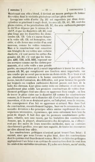 [ PRINCIPES
        ]                             - 35 -            [ CONSTRUCTION
                                                                 ]
Maintenantson rôle s'étend,il devient un moyen pratiquede fermer
desvoûtes dont le véritable générateur est l'arc plein cintre.
  Lorsqu'unevoûted'arête (fig. 22) est engendrée deux demi-
                                               par
cylindres pénétrant angle
         se        à       droit, lesarcs CD,AC,BD,sontdes
                                         AB,
pleinscintres,et lespénétrationsAD, BC,desarcs surbaissés,puisque
la clef E ne dépassepas le niveau de la
clef F, et que les diamètres AD, BC, sont
plus longs que les diamètres des demi-
cercles AB, CD. Gela n'a aucun danger,
si la voûte AB, CD, est homogène, con-
crète, si elle forme une croûte d'un seul
morceau,      comme    les voûtes romaines.
Mais   si le constructeur    veut   conserver
aux triangles de sesvoûtes une certaine
élasticité,   s'il veut nerver les arêtes dia-
gonales AD, BC, s'il veut que les trian-
gles ABE, CDE,ACE, BDE, reposent sur
ces nervures comme sur des cintres per-
manents, et si cette voûte a une grande
portée,on conçoitalors qu'il y aurait imprudenceà tracer les arcsdia-
gonaux AD, BG, qui remplissent une fonction aussi importante, sur
une courbe qui ne serait pas au moins un demi-cercle. Si ce tracé n'est
pas absolument contraire à la bonne construction, il présente du
moins, lors de l'exécution, des difficultés, soit pour trouver les points
par lesquels ces courbes surbaisséesdoivent passer, soit lors de la
taille des claveaux.L'arc plein cintre évite ces embarras et est incom-
parablement plus solide. Les premiers constructeurs de voûtes fran-
chement gothiques font une chose en apparencebien simple ; au Heu
de tracer le plein cintre sur le diamètre AB comme les constructeurs
romans, ils le tracent sur le diamètre AD. C'est là réellement leur seule
innovation, et ils ne se doutaient guère, en l'adoptant, nous le croyons,
des conséquences d'un fait en apparence si naturel. Mais dans l'art
du constructeur, essentiellement logique, basésur le raisonnement, la
moindre déviation à des principes admis amène rapidement des con-
séquencesnécessaires, rigoureuses, qui nous entraînent bien loin du
point de départ. Il faut dire que les premiers constructeursgothi-
ques, rebutés, non sans raison, par les tentatives des constructeurs
romans, qui, la plupart, aboutissaient à des déceptions, ne s'effrayè-
rent pas des suites de leurs nouvelles méthodes, mais au contraire
cherchèrent à profiter, avecune rare sagacité,de toutes les ressources
qu'elles allaient leur offrir.
  Les constructeurs gothiques n'avaient point trouvé l'arc brisé ; il
existait, ainsi que nous l'avons vu plus haut, dans des constructions
dontle système
             était franchement
                             roman.Maislesarchitectes
                                                    gothiques
appliquèrent l'arc brisé à un systèmede construction dont ils sont bien
les seulset lesvéritablesinventeurs.11 adesarcsbrisés,auxnesiècle,
                                      y
 