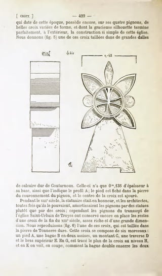 [ CROTX  ]                    - 422 -
qui date de cette époque, possède encore, sur ses quatre pignons, de
belles croix variées de forme, et dont la gracieuse silhouette termine
parfaitement, à l'extérieur, la construction si simple de cette église.
Nous donnons (fig. 5) une de ces croix taillées dans de grandes dalles




de calcaire dur de Coutarnoux. Celle-ci n'a que Om,13od'épaisseur à
sa base, ainsi que l'indique le profil A; le pied est fiché dans la pierre
du couronnement du pignon, et le centre de la croix est ajouré.
  Pendant le xme siècle, la statuaire était en honneur, et les architectes,
toutes fois qu'ils le pouvaient, amortissaient les pignons par des statues
plutôt que par des croix; cependant les pignons du transsept de
l'église Saint-Urbain de Troyes ont conservéencore en place les restes
d'une croix de la fin du xmesiècle, assezriche et d'une grande dimen-
sion. Nous reproduisons (fig. 6) l'une de ces croix, qui est taillée dans
la pierre de Tonnerre dure. Cette croix se composede six morceaux:
un pied A, une bagueB en deux assises,un montant G, une traverse D
et le bras supérieur E. En G, est tracé le plan de la croix au niveau H,
et en K on voit, en coupe, comment la bague double enserre les deux
 