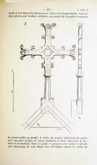" 423 -                      [ I^HOIXJ
bouts A et G du pied et du montant. Outre cette bague double, dont les
deux piècessont rendues solidaires au moyen de six petits crampons




de cuivre scellés au plomb, il existe un goujon également de cuivre
en I ; un autre goujon de cuivre maintient le bras supérieur, la tra-
verse et le montant. Tous les joints et goujons sont coulés en plomb
avec beaucoup de soin. Deux têtes d'évêques ornent le centre de
 