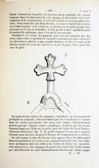 - 425 -                        [ CHOIX
                                                                   J
buent à donner de l'assiette à la traverse sur le montant. Là, comme
toujoursdans l'architecturede cette époque,la décorationest la con-
séquence la construction,et cettedécorationn'en est pasplusmau-
          de
vaise.Nousavons cela bien desfois, et nous le répéterons
                    dit                                         encore,
car il faut insister : si la vérité ne semontre ou ne parle qu'unefois,
personne l'a vue ni entendue il faut qu'elle redise : quandles gens
          ne                        ;
la traitent de radoteuse, alors c'est qu'ils ont entendu.
  Pendantle xve siècle, les pignons sont souvent terminés par des
croix; maiscelles-ciperdent le caractèremonumentalqui convientà
cesdécorations placées à une grande hauteur, et elles se couvrent de
détailscommeles croix de cimetièresou de chemins,faitespour être
vues de près.

                                                  7




  Les pignons des églises de campagne,cependant, où l'on ne pouvait
prodiguerla sculpture,étaientterminéspar descroix depierre comme
dans les sièclesprécédents. Ces croix sont simples,habituellement
portées par une colonne courte cylindrique, terminée par une bague
formantchapiteau. Telle est la petite croix de l'églisede Saint-Thomas
(Charente-Inférieure) 1}. Le profil rampantrecouvrantle pignon
                     [fig.
ressaute
       pour lui faire un pied et donner de l'empattementà sa base.
  On sait comme l'ordre de Citeaux était opposé,dans les églises qu'il
bâtissait
        pendantle xuesiècleet au commencement xme,auxsculp-
                                                du
tures prodiguéesdansles édificesde l'ordre de Cluny (voy.ARCHITEC-
TURE MONASTIQUE).Les tympansde portes deséglisesde l'ordre fondé
par saint Bernard ne sont habituellementdécorésque d'une simple
                                                      iv.   -   54
 
