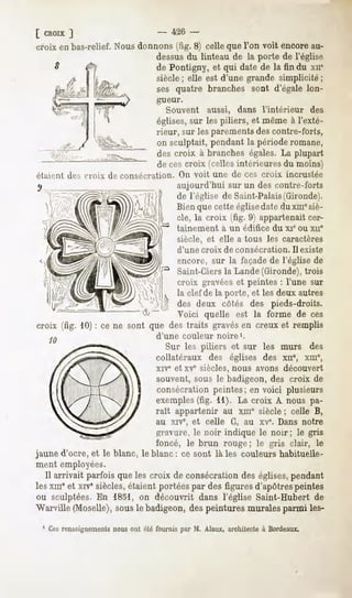 [ CROIX ]                       - 426 -
croix en bas-relief. Nous donnons (fig. 8) celle que l'on voit encore au-
                              dessusdu linteau de la porte de l'église
                              de Pontigny, et qui date de la fin du xne
                              siècle ; elle est d'une grande simplicité ;
                              ses quatre branches sont d'égale lon-
                                 gueur.
                                    Souvent          aussi,       dans l'intérieur     des
                                 églises, sur les piliers, et même à l'exté-
                                 rieur, sur les parements des contre-forts,
                                 on sculptait, pendant la période romane,
                                 des croix à branches égales. La plupart
                                 de ces croix (celles intérieures du moins)
étaient des croix de consécration.        On voit une de ces croix             incrustée
                                         aujourd'hui sur un des contre-forts
                                         de l'église de Saint-Palais(Gironde).
                                         Bien que cette église date du xinesiè-
                                         cle, la croix (fig. 9) appartenait cer-
                                         tainement       à un édifice      du xie ou xne
                                         siècle, et elle a tous les caractères
                                          d'une croix     de consécration.       Il existe
                                          encore, sur la façade de l'église de
                                         Saint-Ciers la Lande (Gironde), trois
                                   croix gravéeset peintes : l'une sur
                                   la clef de la porte, et les deux autres
                                   des deux côtés des pieds-droits.
                                   Voici quelle est la forme de ces
croix (fig. 10) : ce ne sont que des traits gravésen creux et remplis
                                 d'une     couleur      noire1.
                                   Sur les piliers et sur les murs des
                                 collatéraux des églises des xn% xm",
                                 xive et xve siècles, nous avons découvert
                                 souvent, sous le badigeon, des croix de
                                 consécration peintes; en voici plusieurs
                                 exemples
                                        (fig. 11). La croix A nous pa-
                                 raît appartenir au xme siècle ; celle B,
                                 au xive, et celle G, au xve. Dans notre
                               gravure, le noir indique le noir; le gris
                               foncé, le brun rouge ; le gris clair, le
jaune d'ocré, et le blanc, le blanc : ce sont là les couleurs habituelle-
ment employées.
  Il arrivaitparfois lescroix de consécration églises,
                    que                     des      pendant
lesxineet xrv"siècles,étaientportées desfigures
                                   par        d'apôtres
                                                      peintes
ou sculptées. En 1851, on découvrit dans l'église Saint-Hubert de
"Warville
        (Moselle),sousle badigeon,despeinturesmuralesparmi les-
 1 Cesrenseignements
                   nous ont été fournis par M. Alaux, architecteà Bordeaux.
 