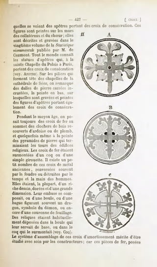 - -~l~i   [ CHOIX|
quelles voient desapôtres
      se                portantdescroix de consécration.
                                                      Ces
 figures sont peintes sur les murs
des collatéraux           et du chSur ; elles
sont décrites et gravées dans le
vingtième volume de la Statistique
monumentale  publiée par M. de
Caumont.       Tout       le monde     connaît
les statues d'apôtres qui, à la
sainte Chapelledu Palais à Paris,
portent des croix de consécration
(voy. APOTRE'. les piliers qui
               Sur
forment tête des chapellesde la
cathédralede Séez,on remarque
des dalles de pierre carrées in-
crustées, la pointe en bas, sur
lesquelles sont gravéeset peintes
des figures d'apôtres portant éga-
lement       des     croix    de     consécra-
tion.

   Pendant le moyen âge, on po-
sait toujours         des croix de fer au
sommet       des clochers          de bois re-
couverts d'ardoise ou de plomb,
et quelquefois même à la poinli-
des pyramides de pierre qui ter-
minaient      les     tours    des     édifices
religieux. Les croix de fer étaient
surmontées d'un coq ou d'une
simple girouette. Il existe un pe-
tit nombre         de ces croix      de métal
anciennes,          renversées         souvent
par la foudre ou détruites par le
temps et la main des hommes.
Elles étaient, la plupart, d'un ri-
chedessin,doréeset d'une grande
dimension.         Leur    embase     se com-
posait, ou d'une boule, ou d'une
bague figurant souvent un dra-
gon, symbole du démon, ou en-
cored'unecouronnede feuillage.
Des reliques étaient habituelle-
ment déposées
            dans la boule qui
leur servait de base, ou dans le
coq qui le surmontait (voy. COQ).
Le systèmed'assemblagede ces croix d'amortissement mérite d'être
étudiéavecsoinpar les constructeurs; cespièces fer, posées
                                   car       de
 