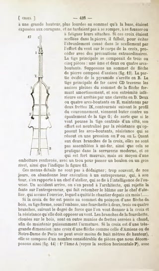[ Choix ]                   - 428 -
à une grande hauteur, plus lourdes au sommet qu'à la base, étaient
exposéesaux ouragans, et ne tardaient pas à se rompre, à se fausserou
                       à fatiguer leurs attaches. Si ces croix étaient
                       scellées dans la pierre, il fallait, pour éviter
                       l'ébranlement causé dans le scellement par
                          l'effort du vent sur le corps de la croix, pro-
                          céder avec des précautions extraordinaires.
                          La tige principale se composait de trois ou
                          cinq pièces : une âme et deux ou quatre arcs-
                          boutants. Supposons un sommet de flèche
                          de pierre composé d'assises(fig. 12). La par-
                          tie évidée de la pyramide s'arrête en B. La
                          tige principale de fer carré CD traverse les
                          assises pleines du sommet de la flèche for-
                           mant   amortissement,      et son extrémité   infé-
                           rieure est arrêtée par une clavette en D. Deux
                           ou quatre arcs-boutants en E, maintenus par
                           deux frettes IK, contournés suivant le profil
                           du couronnement,        viennent   buter contre   un
                           épaulement de la tige G; de sorte que si le
                           vent pousse la tige centrale d'un côté, son
                           effort est neutralisé par la résistance qu'op-
                           posent les arcs-boutants, résistance qui se
                           résout en une pression en F ou en L. Quant
                           aux deux branches de la croix, elles ne sont
                          pas assemblées à mi-fer, ainsi que cela se
                          pratique dans la serrurerie moderne, et ce
                           qui est fort mauvais, mais au moyen d'une
emboîture renforcée, avec un trou pour passer un boulon ou un gros
rivet, ainsi que l'indique la figure 13.
   Cesmenus détails ne sont pas à dédaigner; trop souvent, de nos
jours, on abandonneleur exécution à un entrepreneur, qui, à son
tour, s'en rapporte à un chef d'atelier, qui se fie à l'intelligence de l'ou-
vrier. Un accident arrive, on s'en prend à l'architecte, qui rejette la
faute sur l'entrepreneur, qui fait retomber le blâme sur le chef d'ate-
lier, qui accusel'ouvrier, lequel aquittéle chantier depuis sixmois !
   Si la croix de fer est poséeau sommet du poinçon d'une flèche de
bois, satige forme, sousl'embase,une fourchette à deux, trois ou quatre
branches, suivant le degré de force que l'on veut donner à la croix et
la résistancequ'elle doit opposerau vent. Les branches de la fourchette,
clouées sur le bois, sont en outre munies de frettes serrées à chaud,
afin de maintenir puissamment l'armature. Si la croix est d'une très-
grande dimension iune croix d'une flèche comme celle d'Amiens ou de
Notre-Dame de Paris ne peut avoir moins de huit mètres de hauteur),
elle se composed'un nombre considérable de pièces que nous décom-
posons ainsi (fig. 14) : 1° l'âme A (voyez la section horizontale?), avec
 