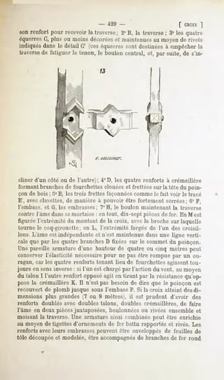 - 429 -                          [ CROIX]
son renfort pour recevoir la traverse; 2° B, la traverse ; 3° les quatre
équerres G, plus ou moins décoréeset maintenues au moyen de rivets
indiquésdans le détail G' (ceséquerressont destinées empêcher
                                                        à             la
traversede fatiguer le tenon, le boulon central, et, par suite, de s'in-




cliner d'un côté ou de l'autre); 4°D, les quatre renforts à crémaillère
formant branches de fourchettes clouées et frettées sur la tête du poin-
çon de bois ; 5° E, les trois frettes façonnées comme le fait voir le tracé
 E', avec clavettes, de manière à pouvoir être fortement serrées; 6° F,
 l'embase, et G, les embrasses; 7°H, le boulon maintenant la traverse
 contre l'âme dans samortaise : en tout, dix-sept pièces de fer. En M est
 figurée l'extrémité du montant de la croix, avec la broche sur laquelle
 tourne le coq-girouette; en L, l'extrémité forgée de l'un des croisil-
 lons. L'âme est indépendante et n'est maintenue dans une ligne verti-
 cale que par les quatre branches D fixées sur le sommet du poinçon.
Une pareille armature d'une hauteur de quatre ou cinq mètres peut
conserver l'élasticité nécessairepour ne pas être rompue par un ou-
ragan, car les quatre renforts tenant lieu de fourchettes agissenttou-
jours en sens inverse : si l'un est chargépar l'action du vent, au moyen
du talon I l'autre renfort opposéagit en tirant par la résistancequ'op-
posé la crémaillèreK. Il n'est pas besoin de dire que le poinçon est
recouvert de plomb jusque sous l'embase F. Si la croix atteint des di-
mensions plus grandes (7 ou 8 mètres), il est prudent d'avoir des
renforts doublés avec doubles talons, doubles crémaillères, de faire
l'âme en deux piècesjuxtaposées, boulonnées ou rivées ensemble et
moisant la traverse. Une armature ainsi combinée peut être enrichie
au moyen de tigettes d'ornements de fer battu rapportés et rivés. Les
renforts avecleurs embrassespeuvent être enveloppés de feuilles de
tôle découpéeet modelée, être accompagnésde branches de fer rond
 