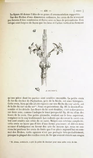 - 431 -                     [ CROIXJ
  La figure 15 donne l'idée de ce genre d'ornementation rapportée.
  Sur des flèches d'une dimension ordinaire, les croix de fer n'avaient
pasbesoind'être combinées fixéesavecce luxe de précautions. en
                        et                                Il
est qui sont forgées de façon que les bras et l'arbre vertical ne forment




                                            f.




qu'unepièce dont les parties sont soudées
                                        ensemble. petite croix
                                                La
de fer du clocher de Puybarban, près de la Réole, est ainsi fabriquée.
Cettecroix, bien qu'elle ait été reposée sur une flèche du xvnesiècle, est
de la fin du xm" ou du xivel. Nous en présentons (fig. 16) le dessin d'en-
semble et les détails. Les fleurs de lis sont doubles, c'est-à-dire posées
sur deux sens,comme l'indique le tracé perspectif (fig. 16 6j's) d'un des
bouts de la croix. Une petite girouette, roulant sur le bras supérieur,
remplace ici le coq traditionnel. Les redents qui décorent le carré cen-
tral sont soudés aux côtés de ce carré. Malgré son extrême simplicité,
cette croix ne laisse pas d'être d'une forme gracieuse; et dût-on nous
accuser d'indulgence en faveur des arts du moyen âge, nous ne sau-
rions lui préférer les croix de fonte que l'on place aujourd'hui au som-
met des flèches. Cette opinion n'est pas partagée très-probablement,
puisque la plupart desvieilles croix de fer qui avaient résisté aux orages

  1 M. Alaux, architecte, a pris la peine de dessiner pour nous cette croix de 1er.
 