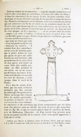 -   i33 -                                (_CROIX
                                                                                       J
  CBOIX CHEMINS CIMETIÈRES.quelleépoquecommença-t-on
       DE         ETDE             - A
à éleverdescroix dansles carrefours,à l'entrée desvilles ou villages,
et dansles cimetières? ne sauraisle dire. Onpeut constaterseule-
                      Je
mentquecet usage  était fort répandudèslespremierstempsdu moyen
âge.Parmi les monumentsencore debout, nous n'en connaissonsaucun
qui soit antérieur à la fin du xue siècle ou au commencement du xme.
Il està croire que beaucoup ces croix antérieuresau xmesiècle,de
                           de
pierre ou de bois, étaient recouvertespar un auvent ; car, dans un écrit
de cette époque, on lit ce passage: « ....et en cascunechité de nostre
« empire a ij. crois à l'entrée; et desusla crois n'a point d'arc volu
«(archivolte), couquechil ki vontpardesous
            pour                         l'enclinent, nous
                                                    que
«l'avons   en teleremembrance
« que nous ne volons que nule
«riens soit pardesus ki ne soit
« beneoite     ou   sacrée1...   » II
existait   donc des couvertures
sur les croix de chemins, puis-
que le prêtre Jehan ne veut
pas qu'on en pose sur celles
élevéessur son territoire,       afin
qu'au-dessus la croix il n'y
              de
ait rien qui ne soit bénit ou
sacré.Cette idée semble pré-
valoir, en effet, pendant le
xme siècle, car on ne trouve
pasde traces anciennes d'au-
vents ou d'édicules     recouvrant
les croix de chemins, à cette
époque, dans le nord de la
France.
   Il y a lieu de croire, d'ail-
leurs, que les croix n'étaient
protégées par des auvents
qu'autant qu'elles portaient le
Christ, ou lorsqu'elles étaient
faites de matière périssable,
ou peintes et dorées; car on
voit encore   des croix   romanes
de cimetières et de carrefours qui n'ont certainement pas été faites
pour être placées sous un édicule. La croix de pierre que nous don-
nonsici (fig. 18),et qui est encoreplacéedansle cimetière de Baret,
près de Barbezieux (Charente), est d'un travail trop grossier pour
qu'on ait jamais eu l'idée de la couvrir. Cette croix parait appartenir à
la fin du xi" siècle.

   ' Addition aux Ruvres de Rutebeuf, Lettre de Prestres Je/tons,publ. par Jubinal,
t. Il, p. 464. Il existait une belle croix de grès au haut de la rue Saint-Berlin, à Saint-
                                                                  iv.   -   55
 
