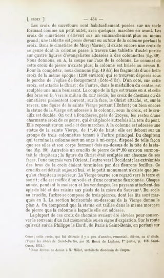 L CHOIX]                              -   434 -
   Les croix de carrefours sonl habituellement posées sur un socle
formant comme un petit autel, avec quelques marches en avant. Les
croix de cimetières s'élèvent sur un emmarchement plus ou moins
grand ; une tablette est poséedevant ou autour de la colonne portant la
croix. Dansle cimetière de Mezy Marne), il existe encore une croix de
ce genre dont la colonne passe à travers une tablette d'autel portée
sur quatre figures d'évangélistes adosséesà des colonnettes (fig. 19).
Nous donnons, en A, la coupe sur l'axe de la colonne. Le sommet de
cette croix de pierre n'existe plus; la colonne est brisée au niveau B.
Pour la compléter, nous donnons (fig. 19 bis) les fragments d'une belle
croix de la même époque (1230environ) qui setrouvent déposéssous
le porche de l'église de Rougemont (Côte-d'Or). D'un côté, sur cette
croix, est attaché le Christ ; de l'autre, dans le médaillon du centre, est
sculptéeune main bénissant.La coupe de la tige est tracée en A et celle
des bras en B. Vers le milieu du xme siècle, les croix de chemins ou de
cimetières présentent souvent, sur la face, le Christ attaché, et, sur le
revers, une figure de la sainte Vierge portant l'Enfant ; ou bien encore
la statue de la Vierge est adossée à la colonne, sous la croix, et le cru-
cifix est double. On voit à Fouchères, près de Troyes, les restesd'une
charmante croix de ce genre, qui était placée autrefois à la tête du pont.
Elle reposait sur un socle et des marches. A la colonne est adossée   une
statue de la sainte Vierge, de lS,40 de haut ; elle est debout sur un
groupe de trois colonnettes tenant à l'arbre principal. Du chapiteau
qui termine la colonne sort un ange à mi-corps, disposé de telle façon
que sesailes et son corps forment dais au-dessusde la tête de la sta-
tue (fig. 20 . Autrefois un crucifix de pierre de lm,80 environ surmon-
tait le chapiteau; la figure du Christ était sculptée sur chacune de ses
faces, l'une tournée vers l'Orient, l'autre vers l'Occident ; les extrémités
des bras de la croix étaient terminées par des fleurons feuillus. Ce
crucifix est détruit aujourd'hui, et le petit monument n'existe que jus-
qu'au chapiteau supérieur. La Vierge tourne son regard vers la terre et
sourit ; elle est coiffée d'un voile et d'une couronne fleuronnée. Chaque
année, pendant la moisson et les vendanges,les paysansattachent des
épis de blé et des raisins aux pieds de la mère du Sauveur1.Du socle
au crucifix, l'arbre se composede trois pierres, dont les lits sont mar-
qués en L. La section horizontale au-dessous de la Vierge donne le
plan A. On comprend que la statue est taillée dans le même morceau
de pierre que la colonne à laquelle elle est adossée.
  La plupart de ces croix de chemins avaient été élevéespour conser-
ver le souvenir d'un fait mémorable ou en signed'expiation. Sur la route
qu'avait suivie Philippe le Hardi, de Paris à Saint-Denis, en portant sur

Orner; cette croix, qui fut détruite il y a peu d'années,
                                                        remontait, dit-nu, ;iu x' siècle.
 V..ez les A bhés Saint-Berlin, par M. Henri de Laplane,Impartie, p. 118. Saint-
                 de
Omer, 18.M /
  1 Nousdevonsce dessinà M. Millet, architectediocésainde Troyes.
 