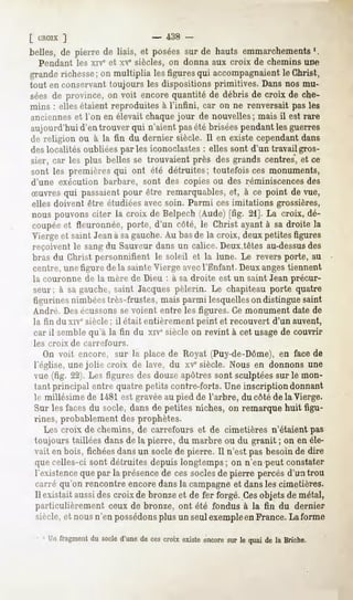 [ CROIX
      ]                        -   438 -
belles, de pierre de liais, et poséessur de hauts emmarchements
                                                              '.
  Pendant les xive et xve siècles, on donna aux croix de chemins une
granderichesse on multiplia lesfiguresqui accompagnaient Christ,
              ;                                        le
tout en conservant toujours les dispositions primitives. Dans nos mu-
séesde province,on voit encorequantité de débris de croix de che-
mins : elles étaient reproduites à l'infini, car on ne renversait pas les
anciennes et l'on en élevait chaque jour de nouvelles; mais il est rare
aujourd'hui d'en trouver qui n'aient pasété brisées pendant les guerres
île religion ou à la fin du dernier siècle. Il en existe cependant dans
des localités oubliées par les iconoclastes : elles sont d'un travail gros-
sier, car les plus belles se trouvaient près desgrands centres,et ce
sont les premièresqui ont été détruites; toutefois ces monuments,
d'une exécution barbare, sont des copies ou des réminiscencesdes
Suvres qui passaient
                   pour être remarquables, à ce point de vue,
                                         et,
elles doivent être étudiées avec soin. Parmi ces imitations grossières,
nouspouvonsciter la croix de Belpech(Aude)[fig. 21]. La croix, dé-
coupée fleuronnée,porte, d'un côté, le Christ ayantà sa droite la
      et
Vierge et saint Jeanà sagauche.Au basde la croix, deux petites figures
reçoivent le sang du Sauveur dans un calice. Deux têtes au-dessus      des
bras du Christ personnifient le soleil et la lune. Le revers porte, au
centre, une figure de la sainte Vierge avecl'Enfant. Deux angestiennent
la couronne de la mère de Dieu : à sa droite est un saint Jean précur-
seur; à sa gauche,saint Jacques pèlerin. Le chapiteau porte quatre
figurines nimbées très-frustes, mais parmi lesquelleson distingue saint
André. Desécussonsse voient entre les figures. Ce monument date de
la fin du xive siècle; il était entièrement peint et recouvert d'un auvent,
car il semble qu'à la fin du xiv" siècle on revint à cet usage de couvrir
les croix   df   carrefours.
   On voit encore, sur la place de Royat (Puy-de-Dôme), en face de
l'église, une jolie croix de lave, du xvesiècle. Nous en donnons une
vue (fig. 22). Les figures des douze apôtres sont sculptées sur le mon-
tant principal entre quatre petits contre-forts. Une inscription donnant
le millésime de 1481est gravéeau pied de l'arbre, du côté de la Vierge.
Sur les facesdu socle,dans de petites niches,on remarquehuit figu-
rines, probablement des prophètes.
   Les croix de chemins, de carrefours et de cimetières n'étaient pas
toujours taillées dans de la pierre, du marbre ou du granit ; on en éle-
vait en bois, fichéesdansun socle de pierre. Il n'est pas besoin de dire
 quecelles-ci sont détruites depuislongtemps; on n'en peut constater
 l'existence que par la présencede ces soclesde pierre percés d'un trou
 carré qu'on rencontre encore dans la campagne et dansles cimetières.
 Il existait aussides croix de bronze et de fer forgé. Cesobjets de métal,
 particulièrement ceux de bronze, ont été fondus à la fin du dernier
 siècle,et nousn'en possédons un seulexempleen
                            plus              France.Laforme

   1Unfragment socle
            du     d'une ces
                       de croixexiste
                                    encore le quaidela Briche.
                                         sur
 